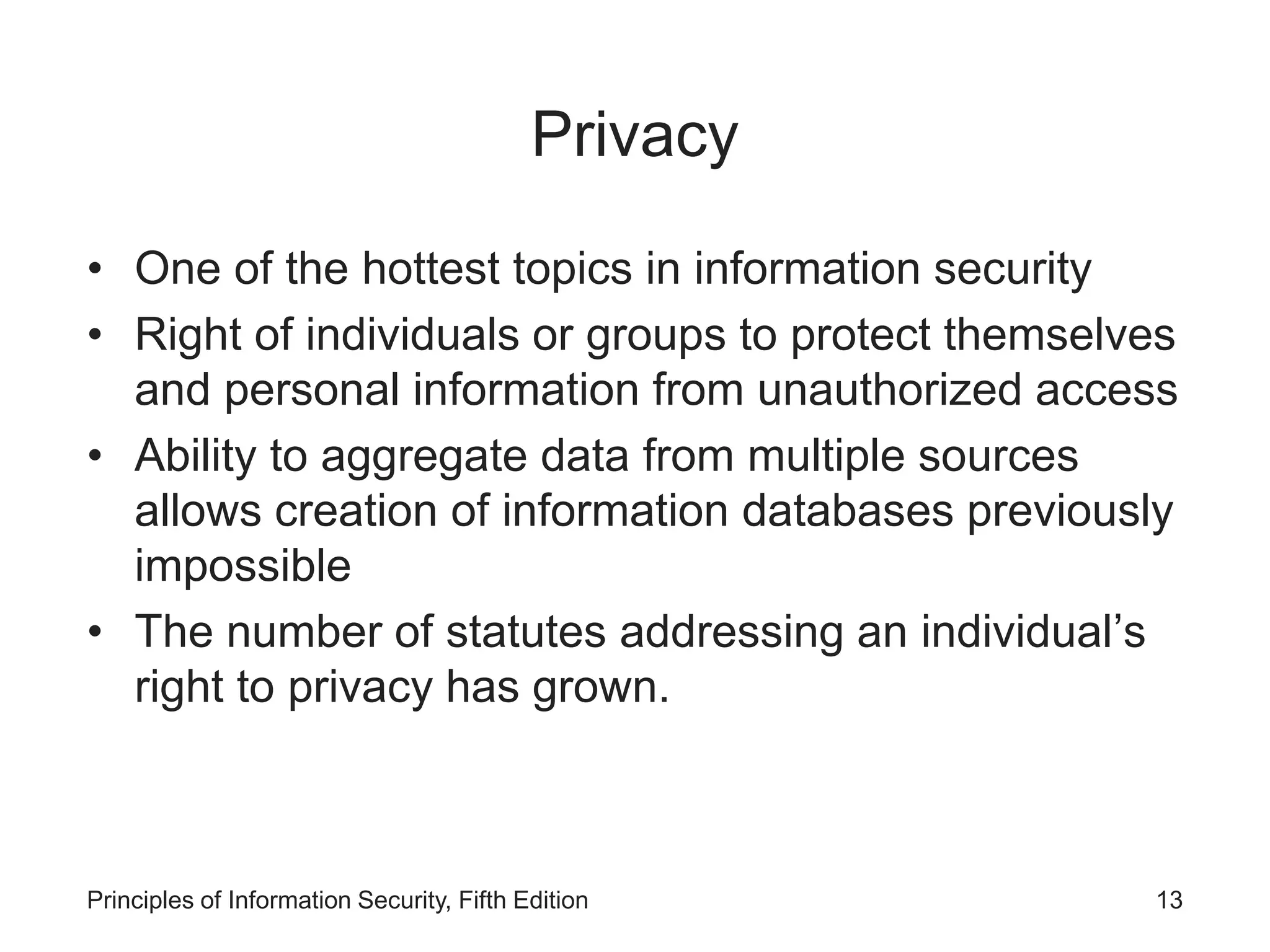 Privacy
• One of the hottest topics in information security
• Right of individuals or groups to protect themselves
and personal information from unauthorized access
• Ability to aggregate data from multiple sources
allows creation of information databases previously
impossible
• The number of statutes addressing an individual’s
right to privacy has grown.
Principles of Information Security, Fifth Edition 13
 