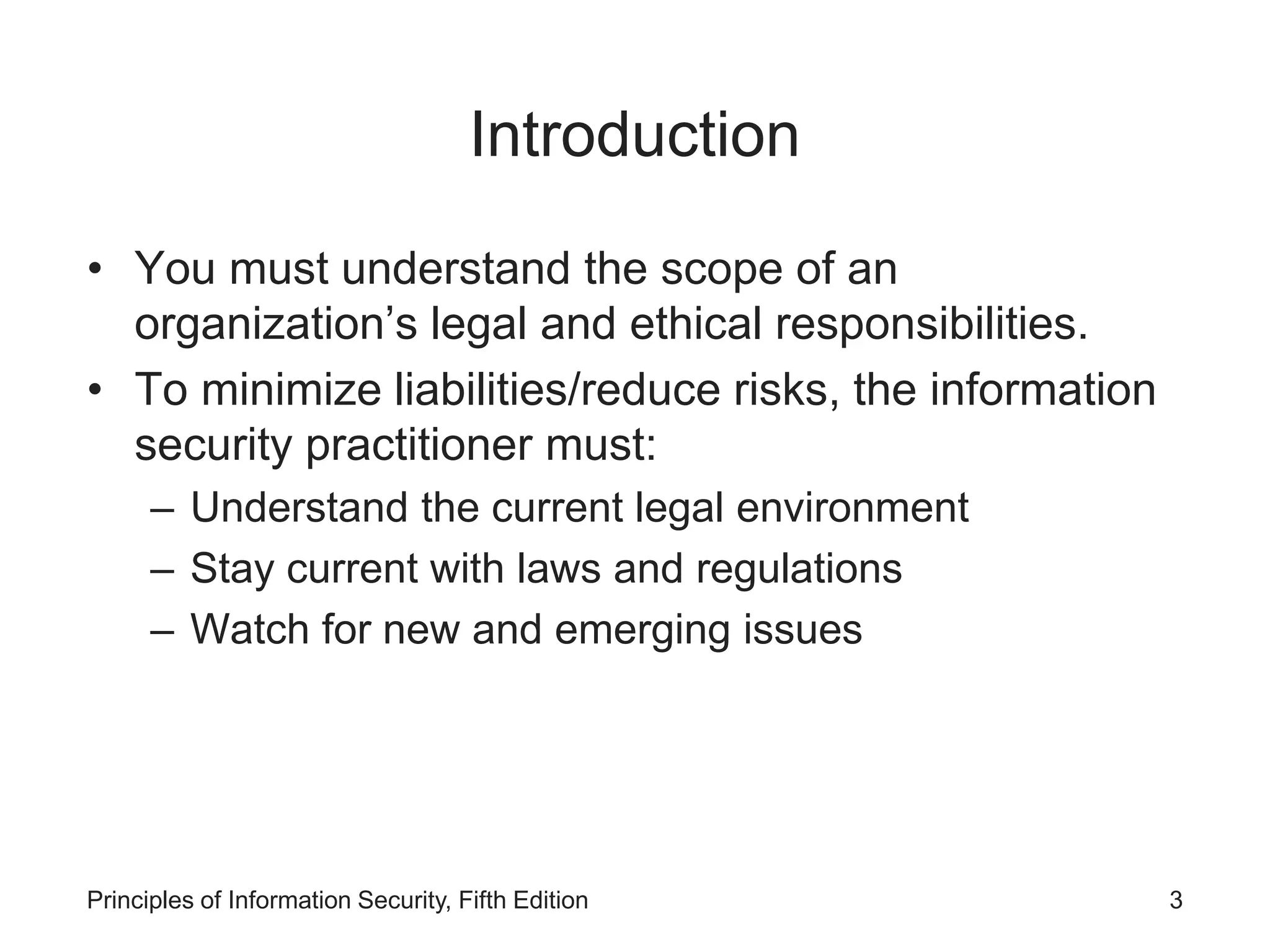 Introduction
• You must understand the scope of an
organization’s legal and ethical responsibilities.
• To minimize liabilities/reduce risks, the information
security practitioner must:
– Understand the current legal environment
– Stay current with laws and regulations
– Watch for new and emerging issues
Principles of Information Security, Fifth Edition 3
 