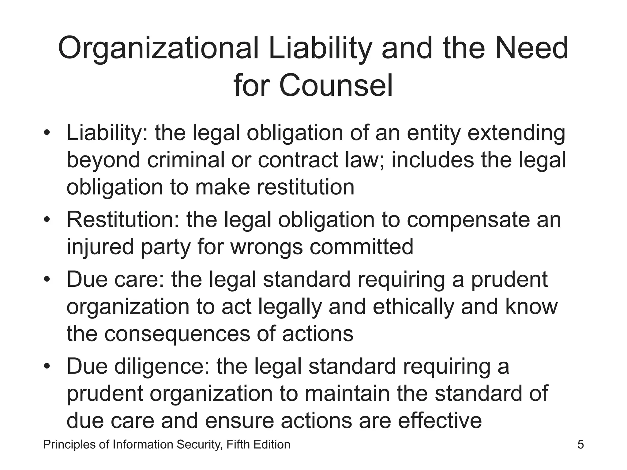 Organizational Liability and the Need
for Counsel
• Liability: the legal obligation of an entity extending
beyond criminal or contract law; includes the legal
obligation to make restitution
• Restitution: the legal obligation to compensate an
injured party for wrongs committed
• Due care: the legal standard requiring a prudent
organization to act legally and ethically and know
the consequences of actions
• Due diligence: the legal standard requiring a
prudent organization to maintain the standard of
due care and ensure actions are effective
Principles of Information Security, Fifth Edition 5
 