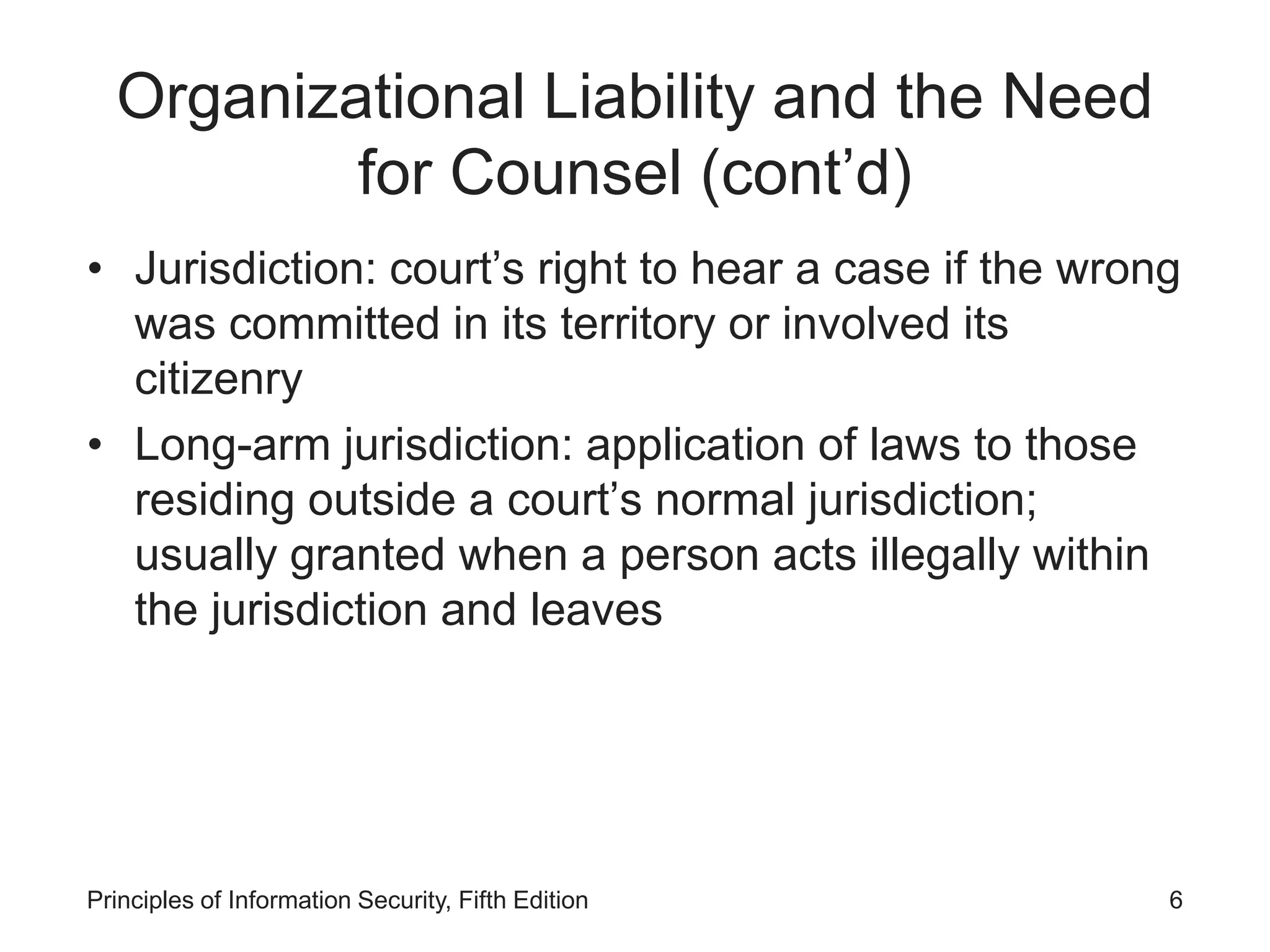 Organizational Liability and the Need
for Counsel (cont’d)
• Jurisdiction: court’s right to hear a case if the wrong
was committed in its territory or involved its
citizenry
• Long-arm jurisdiction: application of laws to those
residing outside a court’s normal jurisdiction;
usually granted when a person acts illegally within
the jurisdiction and leaves
Principles of Information Security, Fifth Edition 6
 