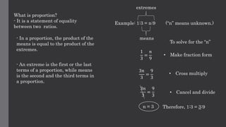What is proportion?
- It is a statement of equality
between two ratios.
- In a proportion, the product of the
means is equal to the product of the
extremes.
- An extreme is the first or the last
terms of a proportion, while means
is the second and the third terms in
a proportion.
Example: 1:3 = n:9 (“n” means unknown.)
extremes
means
1
3
=
𝑛
9
To solve for the “n”
• Make fraction form
• Cross multiply
3𝑛
3
=
9
3
3𝑛
3
=
9
3
• Cancel and divide
n = 3 Therefore, 1:3 = 3:9
 