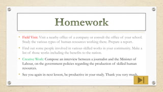 • Field Visit: Visit a nearby office of a company or consult the office of your school.
Study the various types of human resources working there. Prepare a report.
• Find out some people involved in various skilled works in your community. Make a
list of those works including the benefits to the nation.
• Creative Work: Compose an interview between a journalist and the Minister of
Labour, on the government policies regarding the production of skilled human
resources.
• See you again in next lesson, be productive in your study. Thank you very much.
 