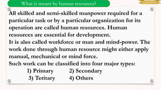 Lesson:1.1
What is meant by human resources?
All skilled and semi-skilled manpower required for a
particular task or by a particular organization for its
operation are called human resources. Human
resources are essential for development.
It is also called workforce or man and mind-power. The
work done through human resource might either apply
manual, mechanical or mind force.
Such work can be classified into four major types:
1) Primary 2) Secondary
3) Teritary 4) Others
 