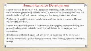 Human Resource Development
• Human resource development is the process of appointing qualified human resource,
distribute them appropriately and train them. Or it is an act of increasing ability and skill
an individual through skill oriented training and developing resource as a whole.
• Production of workforce for any development work in a nation is termed as Human
Resource Development.
• Human Resource development is the framework for equipping employees develop their
personal and organizational skills, knowledge and abilities for better output in an
organization.
• It builds up confidence sharpens skill and boosts up the morale of the employees.
• It can be prepared and updated through education, timely trainings, seminars and market
surveys.
 