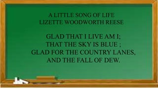 A LITTLE SONG OF LIFE
LIZETTE WOODWORTH REESE
GLAD THAT I LIVE AM I;
THAT THE SKY IS BLUE ;
GLAD FOR THE COUNTRY LANES,
AND THE FALL OF DEW.
 