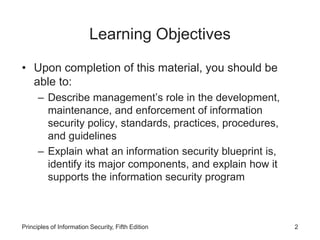 Learning Objectives
• Upon completion of this material, you should be
able to:
– Describe management’s role in the development,
maintenance, and enforcement of information
security policy, standards, practices, procedures,
and guidelines
– Explain what an information security blueprint is,
identify its major components, and explain how it
supports the information security program
Principles of Information Security, Fifth Edition 2
 