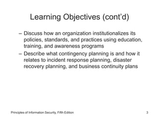 Learning Objectives (cont’d)
– Discuss how an organization institutionalizes its
policies, standards, and practices using education,
training, and awareness programs
– Describe what contingency planning is and how it
relates to incident response planning, disaster
recovery planning, and business continuity plans
Principles of Information Security, Fifth Edition 3
 