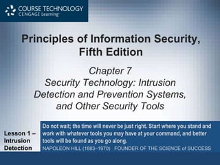 Principles of Information Security,
Fifth Edition
Chapter 7
Security Technology: Intrusion
Detection and Prevention Systems,
and Other Security Tools
Do not wait; the time will never be just right. Start where you stand and
work with whatever tools you may have at your command, and better
tools will be found as you go along.
NAPOLEON HILL (1883–1970) FOUNDER OF THE SCIENCE of SUCCESS
Lesson 1 –
Intrusion
Detection
 