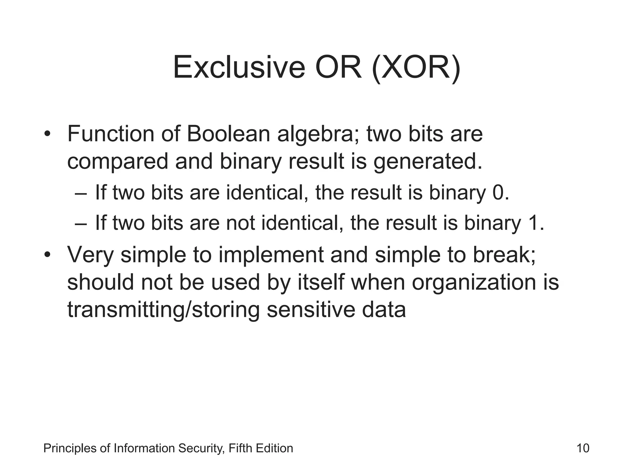 Exclusive OR (XOR)
• Function of Boolean algebra; two bits are
compared and binary result is generated.
– If two bits are identical, the result is binary 0.
– If two bits are not identical, the result is binary 1.
• Very simple to implement and simple to break;
should not be used by itself when organization is
transmitting/storing sensitive data
Principles of Information Security, Fifth Edition 10
 