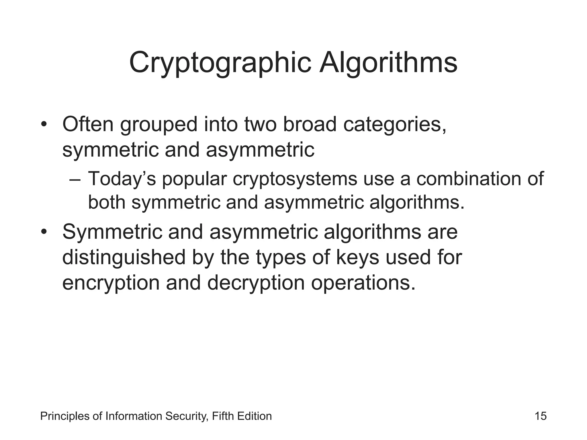 Cryptographic Algorithms
• Often grouped into two broad categories,
symmetric and asymmetric
– Today’s popular cryptosystems use a combination of
both symmetric and asymmetric algorithms.
• Symmetric and asymmetric algorithms are
distinguished by the types of keys used for
encryption and decryption operations.
Principles of Information Security, Fifth Edition 15
 