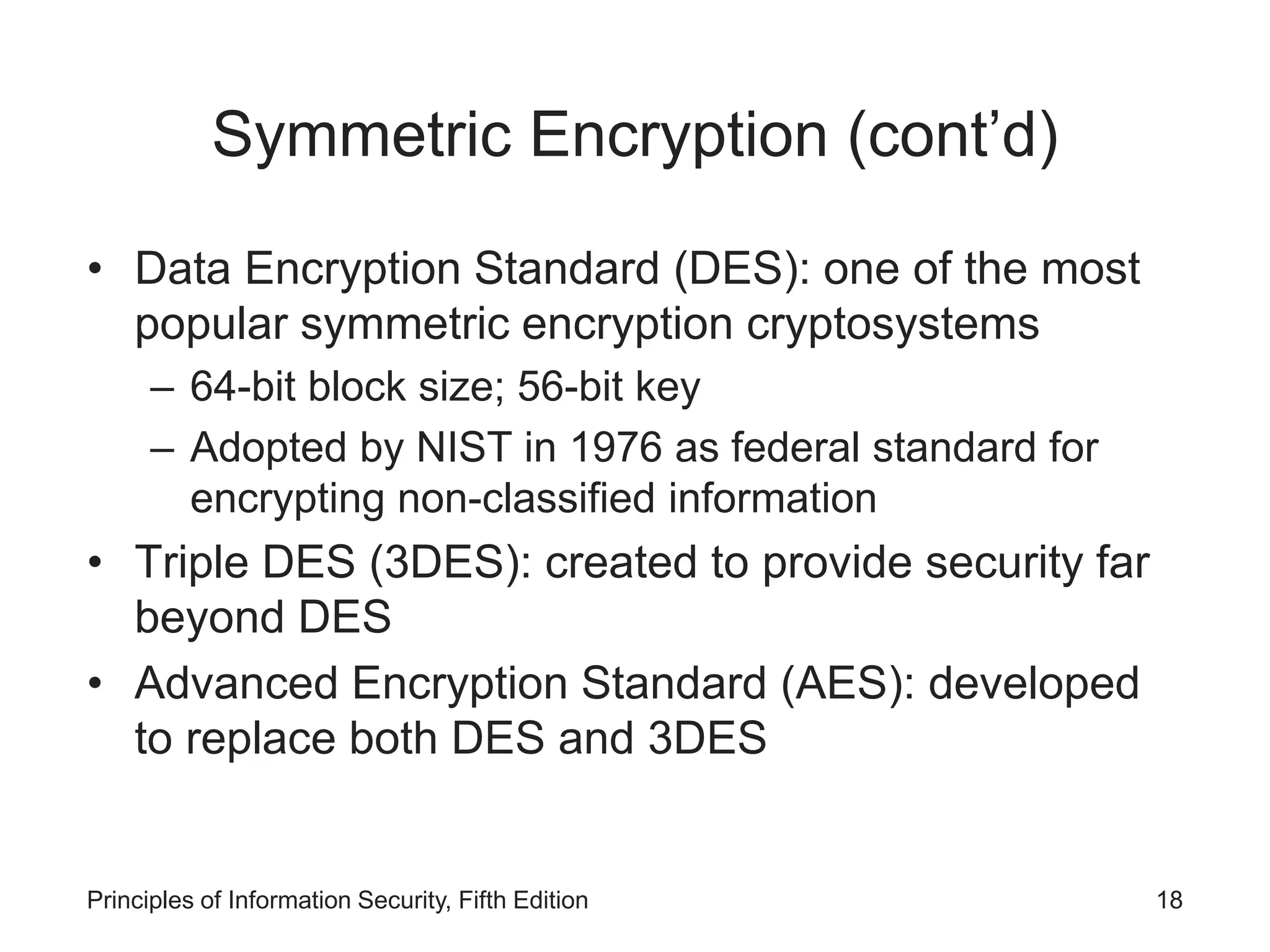 Symmetric Encryption (cont’d)
• Data Encryption Standard (DES): one of the most
popular symmetric encryption cryptosystems
– 64-bit block size; 56-bit key
– Adopted by NIST in 1976 as federal standard for
encrypting non-classified information
• Triple DES (3DES): created to provide security far
beyond DES
• Advanced Encryption Standard (AES): developed
to replace both DES and 3DES
Principles of Information Security, Fifth Edition 18
 