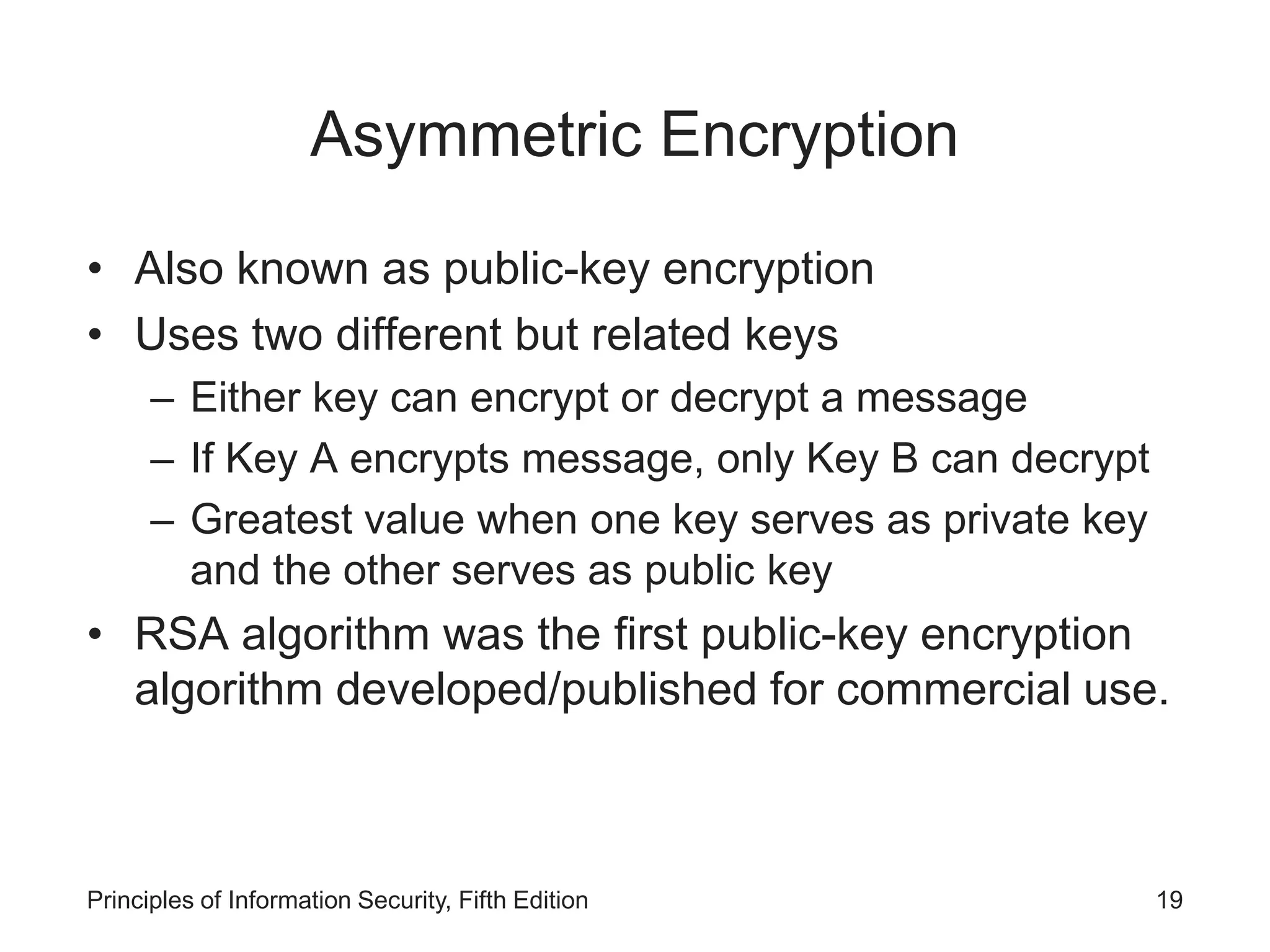 Asymmetric Encryption
• Also known as public-key encryption
• Uses two different but related keys
– Either key can encrypt or decrypt a message
– If Key A encrypts message, only Key B can decrypt
– Greatest value when one key serves as private key
and the other serves as public key
• RSA algorithm was the first public-key encryption
algorithm developed/published for commercial use.
Principles of Information Security, Fifth Edition 19
 