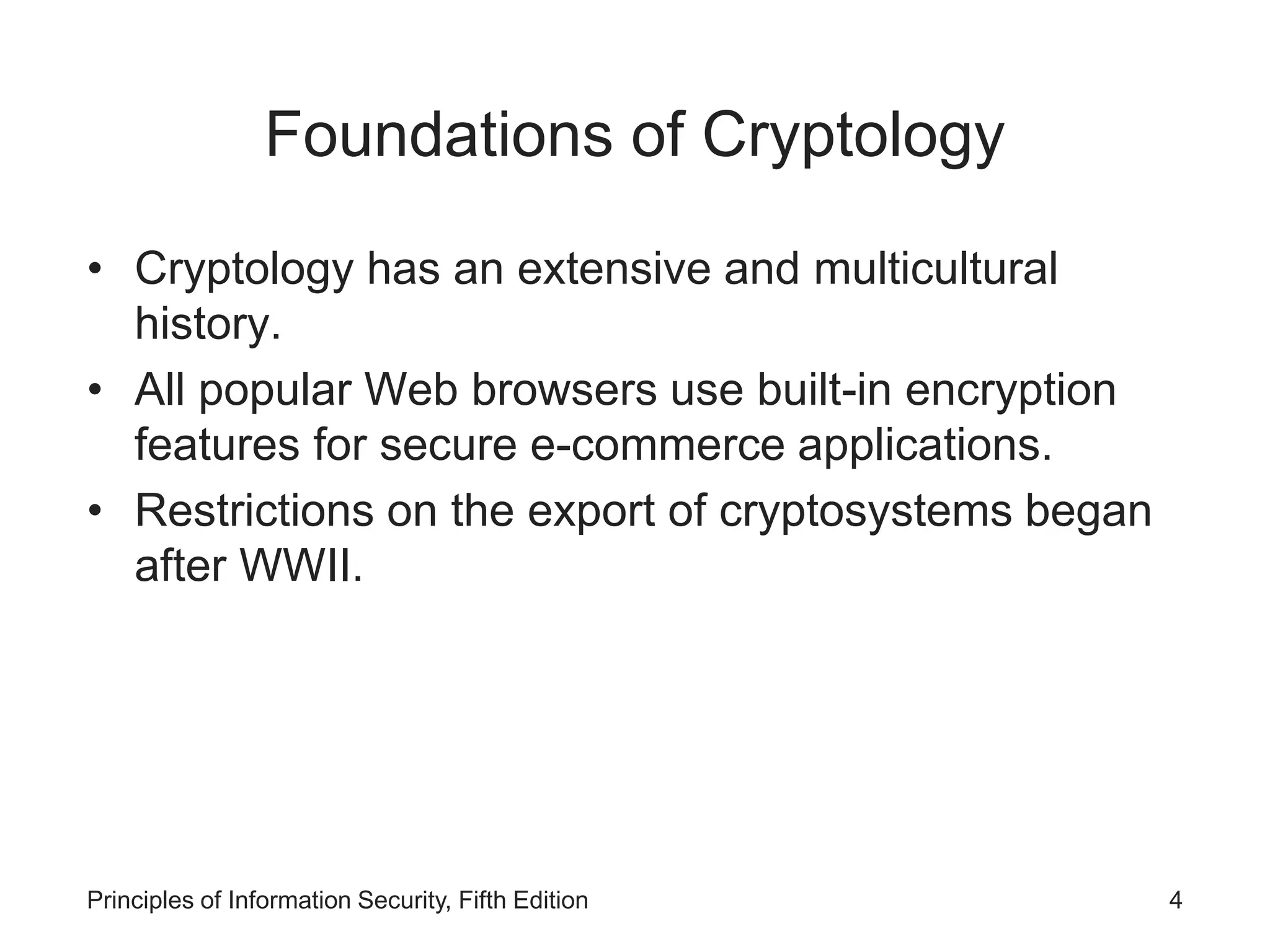 Foundations of Cryptology
• Cryptology has an extensive and multicultural
history.
• All popular Web browsers use built-in encryption
features for secure e-commerce applications.
• Restrictions on the export of cryptosystems began
after WWII.
Principles of Information Security, Fifth Edition 4
 