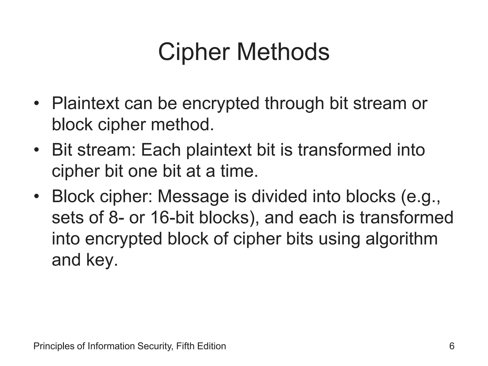 Cipher Methods
• Plaintext can be encrypted through bit stream or
block cipher method.
• Bit stream: Each plaintext bit is transformed into
cipher bit one bit at a time.
• Block cipher: Message is divided into blocks (e.g.,
sets of 8- or 16-bit blocks), and each is transformed
into encrypted block of cipher bits using algorithm
and key.
Principles of Information Security, Fifth Edition 6
 