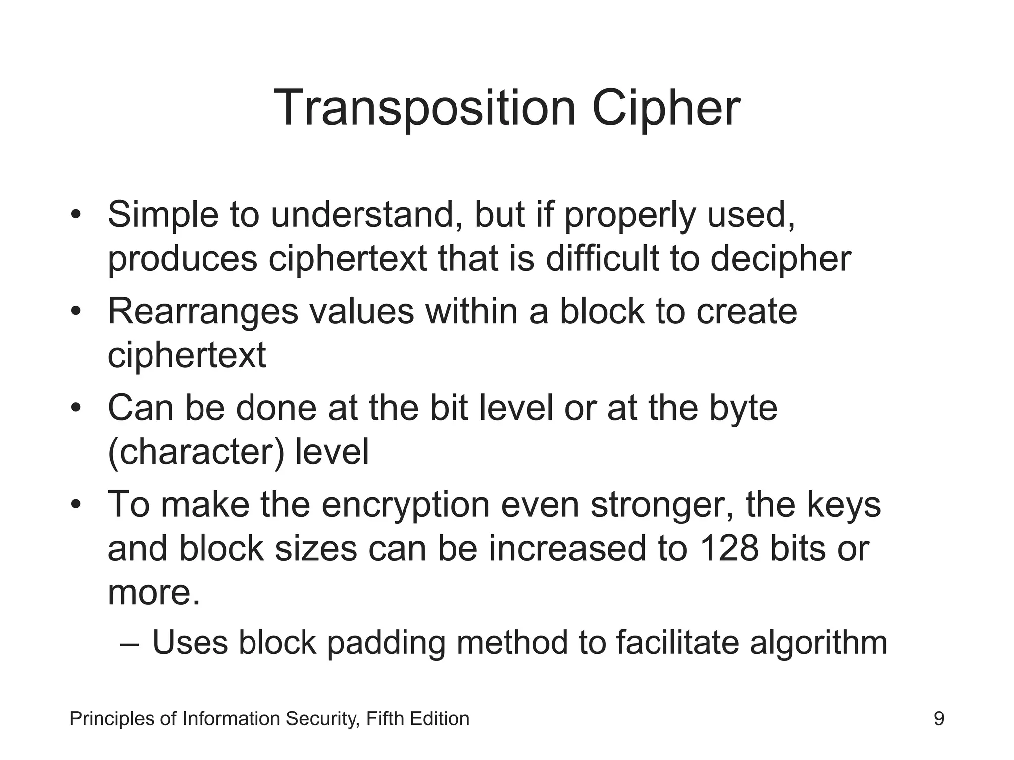 Transposition Cipher
• Simple to understand, but if properly used,
produces ciphertext that is difficult to decipher
• Rearranges values within a block to create
ciphertext
• Can be done at the bit level or at the byte
(character) level
• To make the encryption even stronger, the keys
and block sizes can be increased to 128 bits or
more.
– Uses block padding method to facilitate algorithm
Principles of Information Security, Fifth Edition 9
 