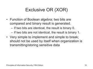Exclusive OR (XOR)
• Function of Boolean algebra; two bits are
compared and binary result is generated.
– If two bits are identical, the result is binary 0.
– If two bits are not identical, the result is binary 1.
• Very simple to implement and simple to break;
should not be used by itself when organization is
transmitting/storing sensitive data
Principles of Information Security, Fifth Edition 10
 