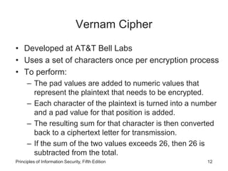 Vernam Cipher
• Developed at AT&T Bell Labs
• Uses a set of characters once per encryption process
• To perform:
– The pad values are added to numeric values that
represent the plaintext that needs to be encrypted.
– Each character of the plaintext is turned into a number
and a pad value for that position is added.
– The resulting sum for that character is then converted
back to a ciphertext letter for transmission.
– If the sum of the two values exceeds 26, then 26 is
subtracted from the total.
Principles of Information Security, Fifth Edition 12
 