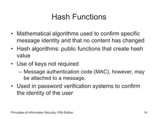 Hash Functions
• Mathematical algorithms used to confirm specific
message identity and that no content has changed
• Hash algorithms: public functions that create hash
value
• Use of keys not required
– Message authentication code (MAC), however, may
be attached to a message.
• Used in password verification systems to confirm
the identity of the user
Principles of Information Security, Fifth Edition 14
 