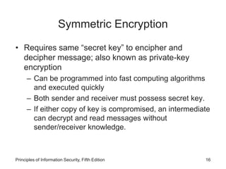 Symmetric Encryption
• Requires same “secret key” to encipher and
decipher message; also known as private-key
encryption
– Can be programmed into fast computing algorithms
and executed quickly
– Both sender and receiver must possess secret key.
– If either copy of key is compromised, an intermediate
can decrypt and read messages without
sender/receiver knowledge.
Principles of Information Security, Fifth Edition 16
 