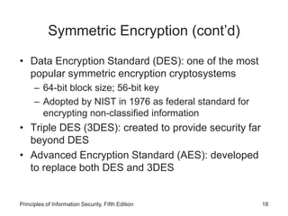 Symmetric Encryption (cont’d)
• Data Encryption Standard (DES): one of the most
popular symmetric encryption cryptosystems
– 64-bit block size; 56-bit key
– Adopted by NIST in 1976 as federal standard for
encrypting non-classified information
• Triple DES (3DES): created to provide security far
beyond DES
• Advanced Encryption Standard (AES): developed
to replace both DES and 3DES
Principles of Information Security, Fifth Edition 18
 