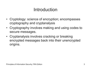 Introduction
• Cryptology: science of encryption; encompasses
cryptography and cryptanalysis
• Cryptography involves making and using codes to
secure messages.
• Cryptanalysis involves cracking or breaking
encrypted messages back into their unencrypted
origins.
Principles of Information Security, Fifth Edition 3
 