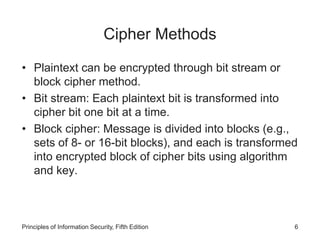 Cipher Methods
• Plaintext can be encrypted through bit stream or
block cipher method.
• Bit stream: Each plaintext bit is transformed into
cipher bit one bit at a time.
• Block cipher: Message is divided into blocks (e.g.,
sets of 8- or 16-bit blocks), and each is transformed
into encrypted block of cipher bits using algorithm
and key.
Principles of Information Security, Fifth Edition 6
 