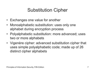 Substitution Cipher
• Exchanges one value for another
• Monoalphabetic substitution: uses only one
alphabet during encryption process
• Polyalphabetic substitution: more advanced; uses
two or more alphabets
• Vigenère cipher: advanced substitution cipher that
uses simple polyalphabetic code; made up of 26
distinct cipher alphabets
Principles of Information Security, Fifth Edition 7
 