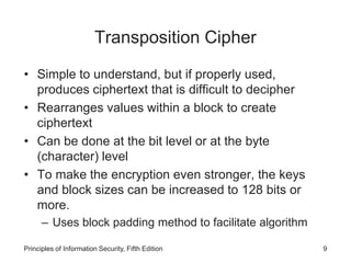 Transposition Cipher
• Simple to understand, but if properly used,
produces ciphertext that is difficult to decipher
• Rearranges values within a block to create
ciphertext
• Can be done at the bit level or at the byte
(character) level
• To make the encryption even stronger, the keys
and block sizes can be increased to 128 bits or
more.
– Uses block padding method to facilitate algorithm
Principles of Information Security, Fifth Edition 9
 