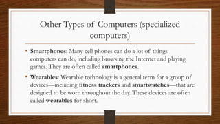 Other Types of Computers (specialized
computers)
• Smartphones: Many cell phones can do a lot of things
computers can do, including browsing the Internet and playing
games. They are often called smartphones.
• Wearables: Wearable technology is a general term for a group of
devices—including fitness trackers and smartwatches—that are
designed to be worn throughout the day. These devices are often
called wearables for short.
 