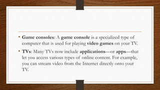 • Game consoles: A game console is a specialized type of
computer that is used for playing video games on your TV.
• TVs: Many TVs now include applications—or apps—that
let you access various types of online content. For example,
you can stream video from the Internet directly onto your
TV.
 