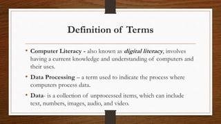 Definition of Terms
• Computer Literacy - also known as digital literacy, involves
having a current knowledge and understanding of computers and
their uses.
• Data Processing – a term used to indicate the process where
computers process data.
• Data- is a collection of unprocessed items, which can include
text, numbers, images, audio, and video.
 