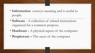 • Information- conveys meaning and is useful to
people.
• Software - A collection of related instructions
organized for a common purpose.
• Hardware - A physical aspect of the computer.
• Peopleware – The users of the computer
 