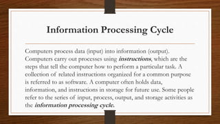 Information Processing Cycle
Computers process data (input) into information (output).
Computers carry out processes using instructions, which are the
steps that tell the computer how to perform a particular task. A
collection of related instructions organized for a common purpose
is referred to as software. A computer often holds data,
information, and instructions in storage for future use. Some people
refer to the series of input, process, output, and storage activities as
the information processing cycle.
 