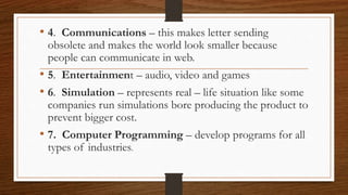 • 4. Communications – this makes letter sending
obsolete and makes the world look smaller because
people can communicate in web.
• 5. Entertainment – audio, video and games
• 6. Simulation – represents real – life situation like some
companies run simulations bore producing the product to
prevent bigger cost.
• 7. Computer Programming – develop programs for all
types of industries.
 