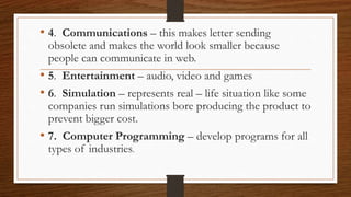 • 4. Communications – this makes letter sending
obsolete and makes the world look smaller because
people can communicate in web.
• 5. Entertainment – audio, video and games
• 6. Simulation – represents real – life situation like some
companies run simulations bore producing the product to
prevent bigger cost.
• 7. Computer Programming – develop programs for all
types of industries.
 
