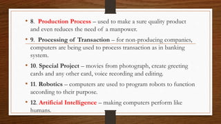 • 8. Production Process – used to make a sure quality product
and even reduces the need of a manpower.
• 9. Processing of Transaction – for non-producing companies,
computers are being used to process transaction as in banking
system.
• 10. Special Project – movies from photograph, create greeting
cards and any other card, voice recording and editing.
• 11. Robotics – computers are used to program robots to function
according to their purpose.
• 12. Artificial Intelligence – making computers perform like
humans.
 