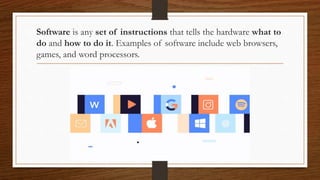 Software is any set of instructions that tells the hardware what to
do and how to do it. Examples of software include web browsers,
games, and word processors.
 