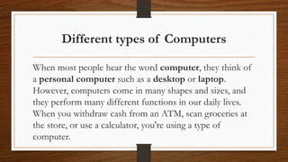 Different types of Computers
When most people hear the word computer, they think of
a personal computer such as a desktop or laptop.
However, computers come in many shapes and sizes, and
they perform many different functions in our daily lives.
When you withdraw cash from an ATM, scan groceries at
the store, or use a calculator, you're using a type of
computer.
 