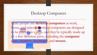 Desktop Computers
Many people use desktop computers at work,
home, and school. Desktop computers are designed
to be placed on a desk, and they're typically made up
of a few different parts, including the computer
case, monitor, keyboard, and mouse.
 