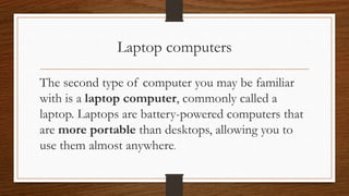 Laptop computers
The second type of computer you may be familiar
with is a laptop computer, commonly called a
laptop. Laptops are battery-powered computers that
are more portable than desktops, allowing you to
use them almost anywhere.
 