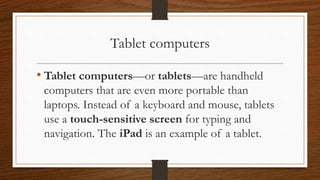 Tablet computers
• Tablet computers—or tablets—are handheld
computers that are even more portable than
laptops. Instead of a keyboard and mouse, tablets
use a touch-sensitive screen for typing and
navigation. The iPad is an example of a tablet.
 