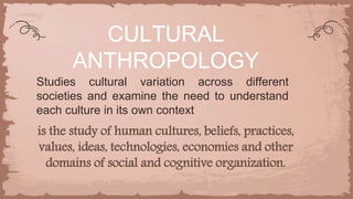is the study of human cultures, beliefs, practices,
values, ideas, technologies, economies and other
domains of social and cognitive organization.
CULTURAL
ANTHROPOLOGY
Studies cultural variation across different
societies and examine the need to understand
each culture in its own context
 