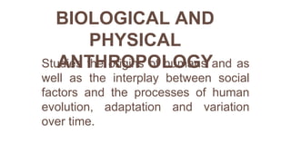BIOLOGICAL AND
PHYSICAL
ANTHROPOLOGY
Studies the origins of humans and as
well as the interplay between social
factors and the processes of human
evolution, adaptation and variation
over time.
 