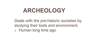 ARCHEOLOGY
Deals with the pre-historic societies by
studying their tools and environment.
 Human long time ago
 