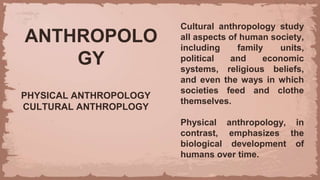 ANTHROPOLO
GY
PHYSICAL ANTHROPOLOGY
CULTURAL ANTHROPLOGY
Cultural anthropology study
all aspects of human society,
including family units,
political and economic
systems, religious beliefs,
and even the ways in which
societies feed and clothe
themselves.
Physical anthropology, in
contrast, emphasizes the
biological development of
humans over time.
 