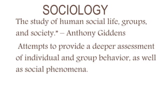 SOCIOLOGY
The study of human social life, groups,
and society.” – Anthony Giddens
Attempts to provide a deeper assessment
of individual and group behavior, as well
as social phenomena.
 