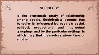 SOCIOLOGY
is the systematic study of relationship
among people. Sociologists assume that
behavior is influenced by people’s social,
political, occupational and intellectual
groupings and by the particular settings in
which they find themselves atone time or
another.
 