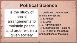 Political Science
is the study of
social
arrangements to
maintain peace
and order within a
given society
. It deals with government,
and its interest are:
1. Politics
2. Laws
3. Administration
4.International Relations
5. Theory of the nature
and functions of the state
 