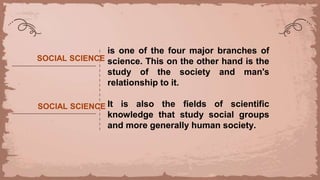 SOCIAL SCIENCE
is one of the four major branches of
science. This on the other hand is the
study of the society and man's
relationship to it.
It is also the fields of scientific
knowledge that study social groups
and more generally human society.
SOCIAL SCIENCE
 