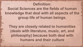 Definition:
Social Sciences are the fields of human
knowledge that deal with all aspects of the
group life of human beings.
They are closely related to humanities
(deals with literature, music, art, and
philosophy) because both deal with
humans and their culture
 